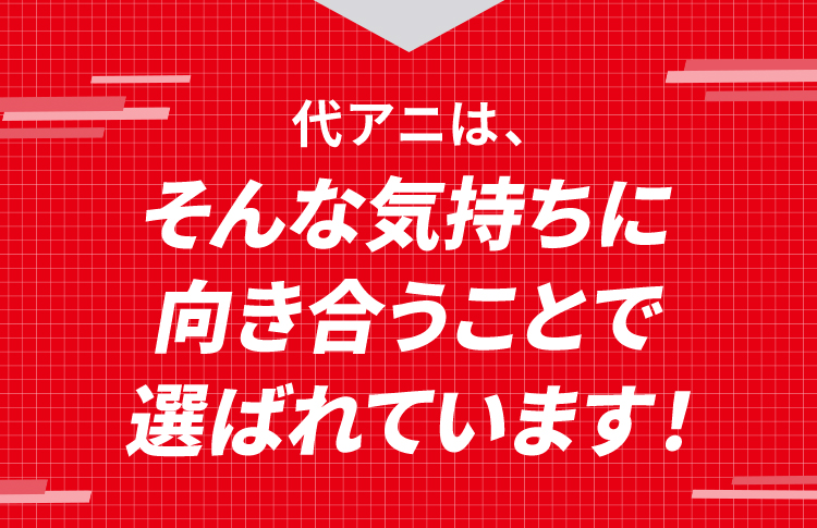 代アニは、そんな気持ちに向き合うことで選ばれています！