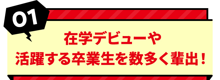 01 在学デビューや活躍する卒業生を数多く輩出！