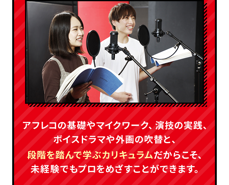 アフレコの基礎やマイクワーク、演技の実践、ボイスドラマや外画の吹替と、段階を踏んで学ぶカリキュラムだからこそ、未経験でもプロをめざすことができます。