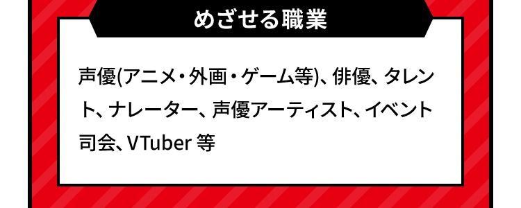 めざせる職業 声優(アニメ・外画・ゲーム等)、俳優、タレント、ナレーター、声優アーティスト、イベント司会、VTuber 等