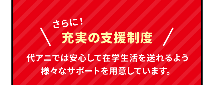 さらに！充実の支援制度　代アニでは安心して在学生活を送れるよう様々なサポートを用意しています。