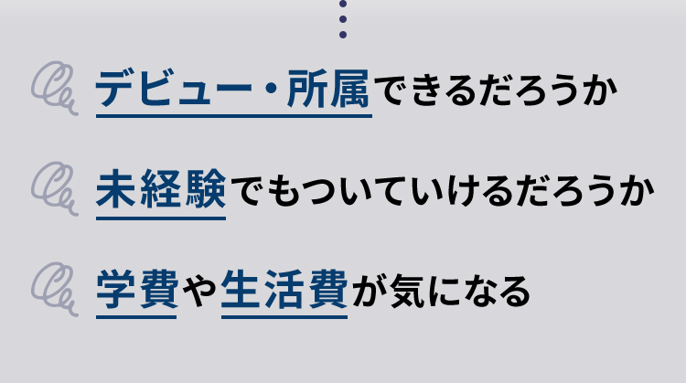 だけど・・・デビュー・所属できるだろうか　未経験でもついていけるだろうか　学費や生活費が気になる