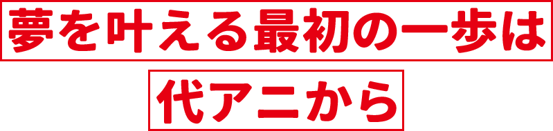 夢を叶える最初の一歩は代アニから